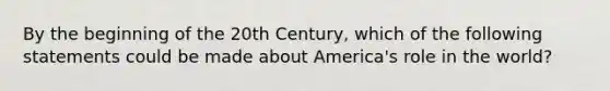 By the beginning of the 20th Century, which of the following statements could be made about America's role in the world?