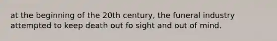 at the beginning of the 20th century, the funeral industry attempted to keep death out fo sight and out of mind.