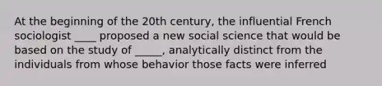 At the beginning of the 20th century, the influential French sociologist ____ proposed a new social science that would be based on the study of _____, analytically distinct from the individuals from whose behavior those facts were inferred