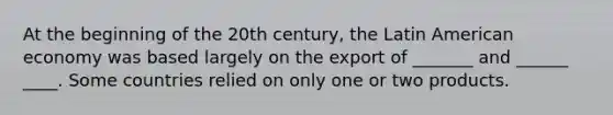 At the beginning of the 20th century, the Latin American economy was based largely on the export of _______ and ______ ____. Some countries relied on only one or two products.