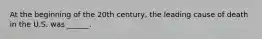 At the beginning of the 20th century, the leading cause of death in the U.S. was ______.