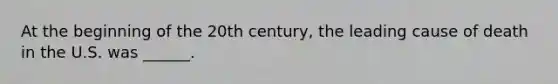 At the beginning of the 20th century, the leading cause of death in the U.S. was ______.