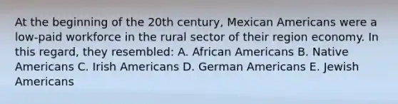 At the beginning of the 20th century, Mexican Americans were a low-paid workforce in the rural sector of their region economy. In this regard, they resembled: A. African Americans B. Native Americans C. Irish Americans D. German Americans E. Jewish Americans