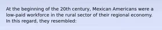 At the beginning of the 20th century, Mexican Americans were a low-paid workforce in the rural sector of their regional economy. In this regard, they resembled: