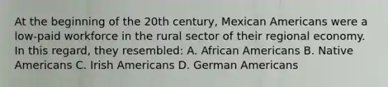 At the beginning of the 20th century, Mexican Americans were a low-paid workforce in the rural sector of their regional economy. In this regard, they resembled: A. African Americans B. Native Americans C. Irish Americans D. German Americans