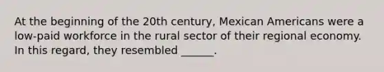 At the beginning of the 20th century, Mexican Americans were a low-paid workforce in the rural sector of their regional economy. In this regard, they resembled ______.