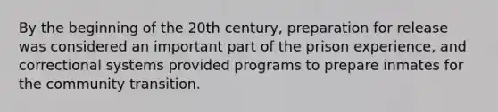 By the beginning of the 20th century, preparation for release was considered an important part of the prison experience, and correctional systems provided programs to prepare inmates for the community transition.