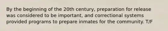 By the beginning of the 20th century, preparation for release was considered to be important, and correctional systems provided programs to prepare inmates for the community. T/F