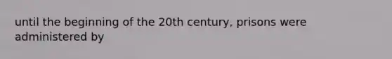 until the beginning of the 20th century, prisons were administered by