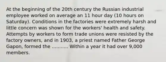 At the beginning of the 20th century the Russian industrial employee worked on average an 11 hour day (10 hours on Saturday). Conditions in the factories were extremely harsh and little concern was shown for the workers' health and safety. Attempts by workers to form trade unions were resisted by the factory owners, and in 1903, a priest named Father George Gapon, formed the ........... Within a year it had over 9,000 members.