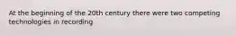 At the beginning of the 20th century there were two competing technologies in recording