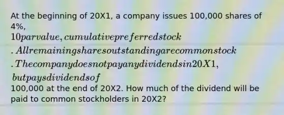 At the beginning of 20X1, a company issues 100,000 shares of 4%, 10 par value, cumulative preferred stock. All remaining shares outstanding are common stock. The company does not pay any dividends in 20X1, but pays dividends of100,000 at the end of 20X2. How much of the dividend will be paid to common stockholders in 20X2?