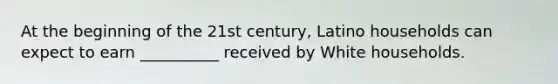 At the beginning of the 21st century, Latino households can expect to earn __________ received by White households.