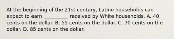 At the beginning of the 21st century, Latino households can expect to earn __________ received by White households. A. 40 cents on the dollar. B. 55 cents on the dollar. C. 70 cents on the dollar. D. 85 cents on the dollar.