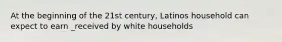 At the beginning of the 21st century, Latinos household can expect to earn _received by white households