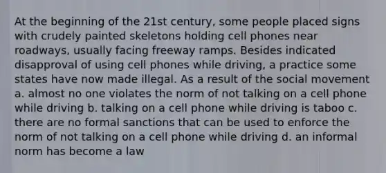 At the beginning of the 21st century, some people placed signs with crudely painted skeletons holding cell phones near roadways, usually facing freeway ramps. Besides indicated disapproval of using cell phones while driving, a practice some states have now made illegal. As a result of the social movement a. almost no one violates the norm of not talking on a cell phone while driving b. talking on a cell phone while driving is taboo c. there are no formal sanctions that can be used to enforce the norm of not talking on a cell phone while driving d. an informal norm has become a law