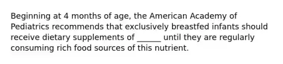 Beginning at 4 months of age, the American Academy of Pediatrics recommends that exclusively breastfed infants should receive dietary supplements of ______ until they are regularly consuming rich food sources of this nutrient.