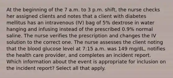 At the beginning of the 7 a.m. to 3 p.m. shift, the nurse checks her assigned clients and notes that a client with diabetes mellitus has an intravenous (IV) bag of 5% dextrose in water hanging and infusing instead of the prescribed 0.9% normal saline. The nurse verifies the prescription and changes the IV solution to the correct one. The nurse assesses the client noting that the blood glucose level at 7:15 a.m. was 149 mg/dL, notifies the health care provider, and completes an incident report. Which information about the event is appropriate for inclusion on the incident report? Select all that apply.