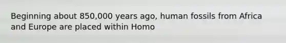 Beginning about 850,000 years ago, human fossils from Africa and Europe are placed within Homo