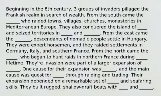 Beginning in the 8th century, 3 groups of invaders pillaged the Frankish realm in search of wealth. From the south came the ______ who raided towns, villages, churches, monasteries in Mediterranean Europe. They also conquered the island of ____ and seized territories in _____ and _______. From the east came the _______, descendants of nomadic people settle in Hungary. They were expert horsemen, and they raided settlements in Germany, Italy, and southern France. From the north came the _____, who began to hunt raids in northern France during _____ lifetime. They're invasion were part of a larger expansion of ______. One cause for their expansion was ______, and the main cause was quest for _____ through raiding and trading. Their expansion depended on a remarkable set of _____ and seafaring skills. They built rugged, shallow-draft boats with ____ and ______.