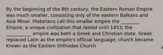 By the beginning of the 8th century, the Eastern Roman Empire was much smaller, consisting only of the eastern Balkans and Asia Minor. Historians call this smaller empire the ________ Empire, a unique civilization that lasted until 1453; the ___________ empire was both a Greek and Christian state. Greek replaced Latin as the empire's official language; church became known as the Eastern Orthodox Church