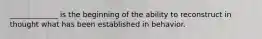 _____________ is the beginning of the ability to reconstruct in thought what has been established in behavior.