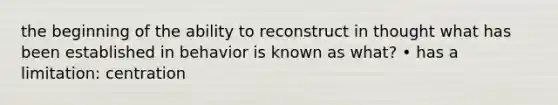 the beginning of the ability to reconstruct in thought what has been established in behavior is known as what? • has a limitation: centration