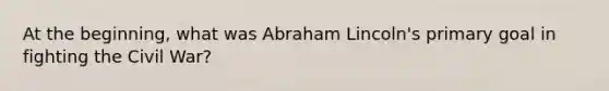 At the beginning, what was Abraham Lincoln's primary goal in fighting the Civil War?