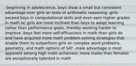 -beginning in adolescence, boys show a small but consistent advantage over girls on tests of arithmetic reasoning -girls exceed boys in computational skills and even earn higher grades in math bc girls are more inclined than boys to adopt learning rather than performance goals, thereby working harder to improve -boys feel more self-efficacious in math than girls do and have acquired more math problem-solving strategies that enable them to outperform girls on complex word problems, geometry, and math options of SAT -male advantage is most apparent among high math achievers; more males than females are exceptionally talented in math