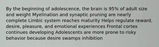 By the beginning of adolescence, the brain is 95% of adult size and weight Myelination and synaptic pruning are nearly complete Limbic system reaches maturity Helps regulate reward, desire, pleasure, and emotional experiences Frontal cortex continues developing Adolescents are more prone to risky behavior because desire swamps inhibition