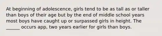 At beginning of adolescence, girls tend to be as tall as or taller than boys of their age but by the end of middle school years most boys have caught up or surpassed girls in height. The ______ occurs app, two years earlier for girls than boys.