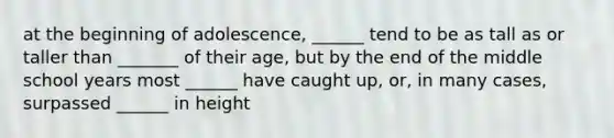 at the beginning of adolescence, ______ tend to be as tall as or taller than _______ of their age, but by the end of the middle school years most ______ have caught up, or, in many cases, surpassed ______ in height