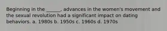 Beginning in the ______, advances in the women's movement and the sexual revolution had a significant impact on dating behaviors. a. 1980s b. 1950s c. 1960s d. 1970s