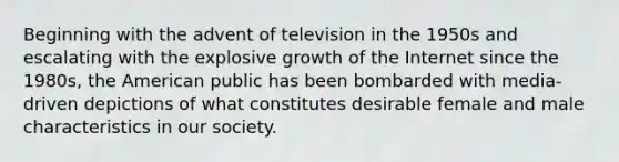 Beginning with the advent of television in the 1950s and escalating with the explosive growth of the Internet since the 1980s, the American public has been bombarded with media-driven depictions of what constitutes desirable female and male characteristics in our society.