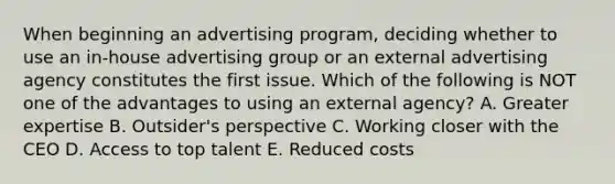 When beginning an advertising​ program, deciding whether to use an​ in-house advertising group or an external advertising agency constitutes the first issue. Which of the following is NOT one of the advantages to using an external​ agency? A. Greater expertise B. Outsider's perspective C. Working closer with the CEO D. Access to top talent E. Reduced costs