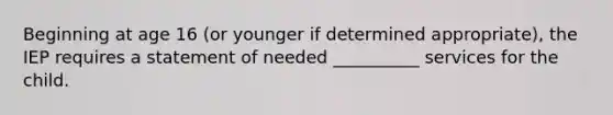 Beginning at age 16 (or younger if determined appropriate), the IEP requires a statement of needed __________ services for the child.