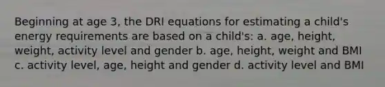 Beginning at age 3, the DRI equations for estimating a child's energy requirements are based on a child's: a. age, height, weight, activity level and gender b. age, height, weight and BMI c. activity level, age, height and gender d. activity level and BMI