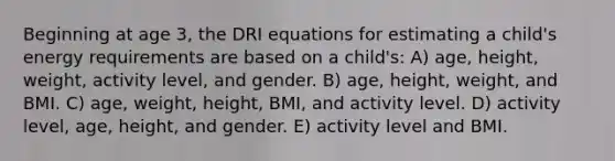 Beginning at age 3, the DRI equations for estimating a child's energy requirements are based on a child's: A) age, height, weight, activity level, and gender. B) age, height, weight, and BMI. C) age, weight, height, BMI, and activity level. D) activity level, age, height, and gender. E) activity level and BMI.