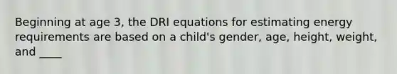 Beginning at age 3, the DRI equations for estimating energy requirements are based on a child's gender, age, height, weight, and ____