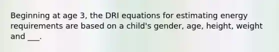 Beginning at age 3, the DRI equations for estimating energy requirements are based on a child's gender, age, height, weight and ___.