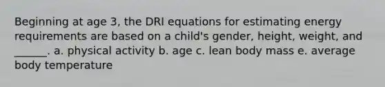 Beginning at age 3, the DRI equations for estimating energy requirements are based on a child's gender, height, weight, and ______. a. physical activity b. age c. lean body mass e. average body temperature