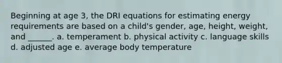 Beginning at age 3, the DRI equations for estimating energy requirements are based on a child's gender, age, height, weight, and ______. a. temperament b. physical activity c. language skills d. adjusted age e. average body temperature