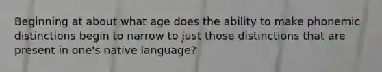 Beginning at about what age does the ability to make phonemic distinctions begin to narrow to just those distinctions that are present in one's native language?