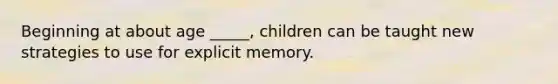 Beginning at about age _____, children can be taught new strategies to use for explicit memory.