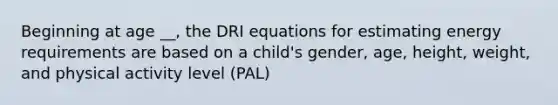 Beginning at age __, the DRI equations for estimating energy requirements are based on a child's gender, age, height, weight, and physical activity level (PAL)