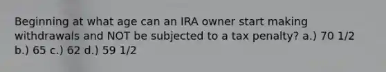 Beginning at what age can an IRA owner start making withdrawals and NOT be subjected to a tax penalty? a.) 70 1/2 b.) 65 c.) 62 d.) 59 1/2