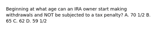 Beginning at what age can an IRA owner start making withdrawals and NOT be subjected to a tax penalty? A. 70 1/2 B. 65 C. 62 D. 59 1/2