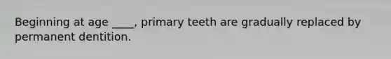 Beginning at age ____, primary teeth are gradually replaced by permanent dentition.