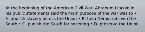 At the beginning of the American Civil War, Abraham Lincoln in his public statements said the main purpose of the war was to • A. abolish slavery across the Union • B. help Democrats win the South • C. punish the South for seceding • D. preserve the Union