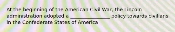 At the beginning of the American Civil War, the Lincoln administration adopted a ________________ policy towards civilians in the Confederate States of America